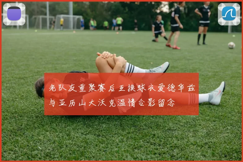 老队友重聚赛后互换球衣爱德华兹与亚历山大沃克温情合影留念