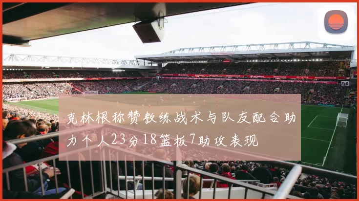 克林根称赞教练战术与队友配合助力个人23分18篮板7助攻表现