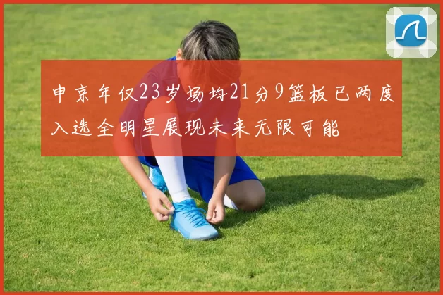 申京年仅23岁场均21分9篮板已两度入选全明星展现未来无限可能