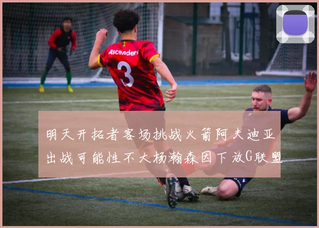 明天开拓者客场挑战火箭阿夫迪亚出战可能性不大杨瀚森因下放G联盟缺席
