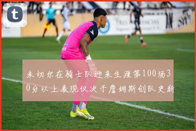 米切尔在骑士队迎来生涯第100场30分以上表现仅次于詹姆斯创队史新纪录