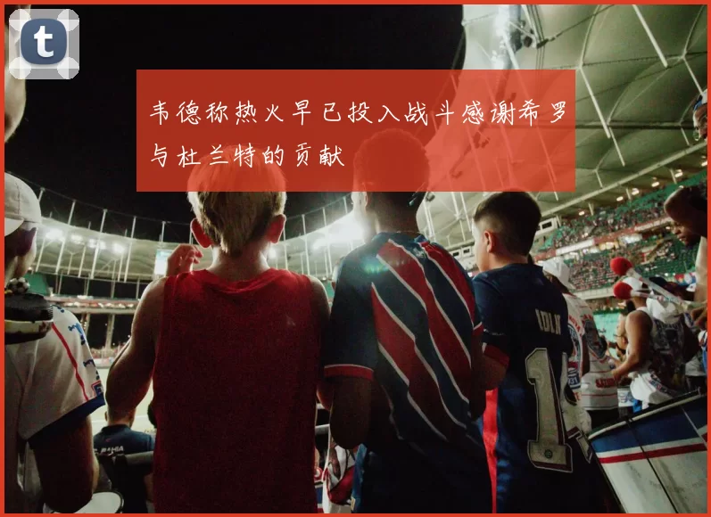 韦德称热火早已投入战斗感谢希罗与杜兰特的贡献
