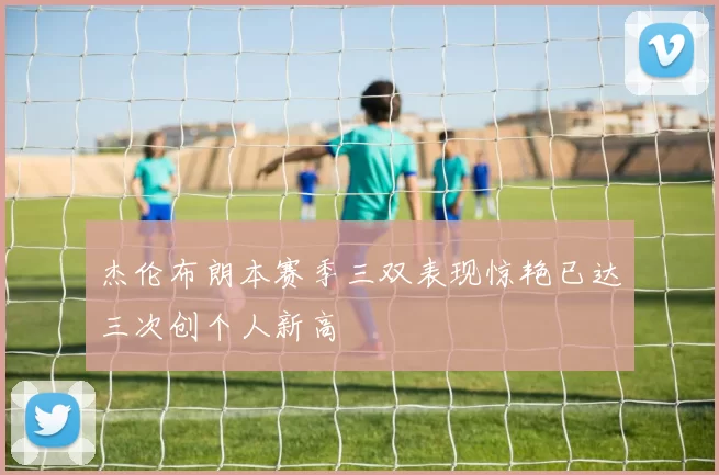 杰伦布朗本赛季三双表现惊艳已达三次创个人新高