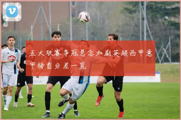 五大联赛争冠悬念加剧英超西甲意甲榜首分差一览