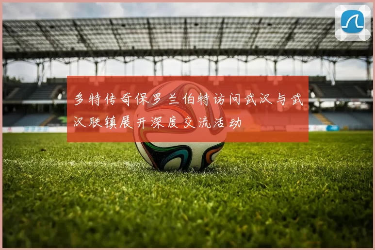 多特传奇保罗兰伯特访问武汉与武汉联镇展开深度交流活动