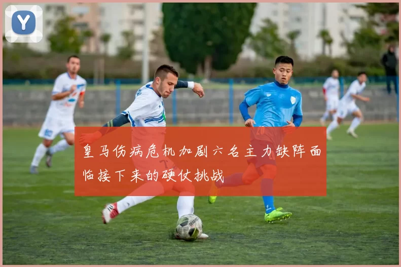 皇马伤病危机加剧六名主力缺阵面临接下来的硬仗挑战