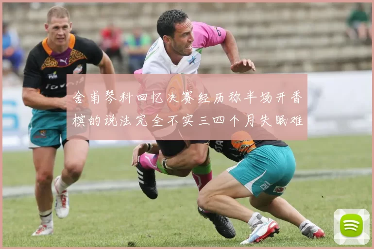 舍甫琴科回忆决赛经历称半场开香槟的说法完全不实三四个月失眠难以释怀
