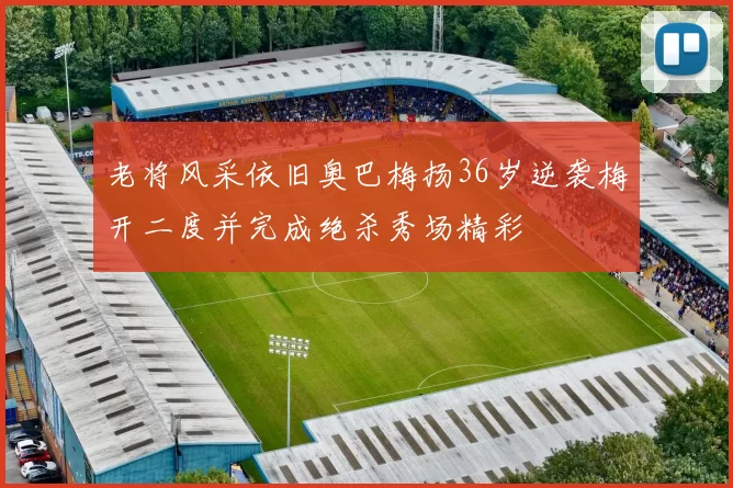 老将风采依旧奥巴梅扬36岁逆袭梅开二度并完成绝杀秀场精彩