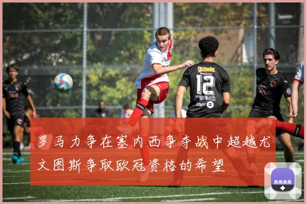 罗马力争在塞内西争夺战中超越尤文图斯争取欧冠资格的希望