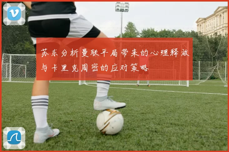 苏东分析曼联平局带来的心理释放与卡里克周密的应对策略