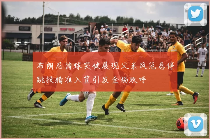 布朗尼持球突破展现父亲风范急停跳投精准入筐引发全场欢呼