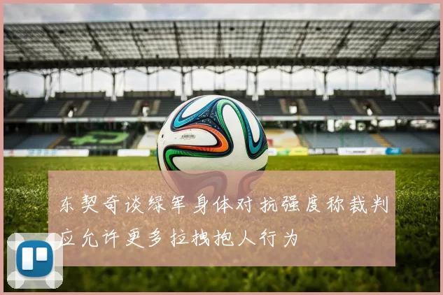 东契奇谈绿军身体对抗强度称裁判应允许更多拉拽抱人行为
