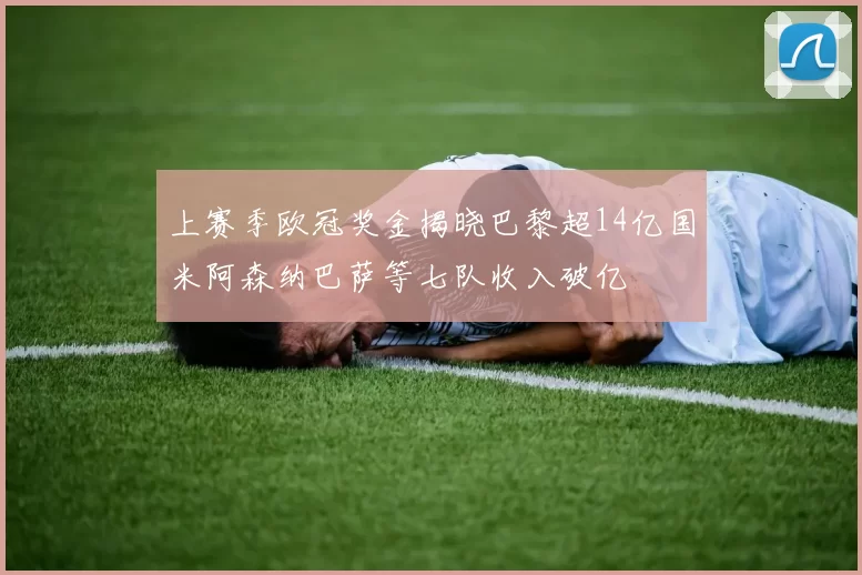 上赛季欧冠奖金揭晓巴黎超14亿国米阿森纳巴萨等七队收入破亿
