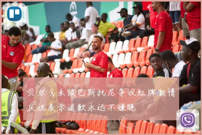 贝尔戈米谈巴斯托尼争议红牌激情庆祝表示道歉永远不嫌晚