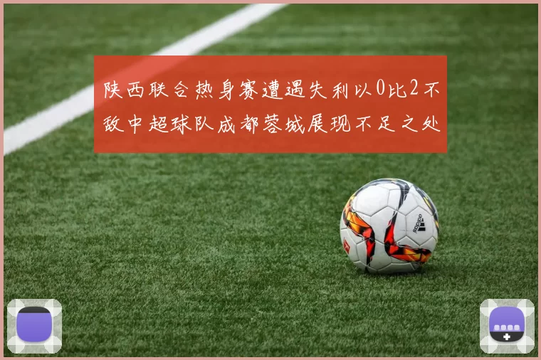 陕西联合热身赛遭遇失利以0比2不敌中超球队成都蓉城展现不足之处
