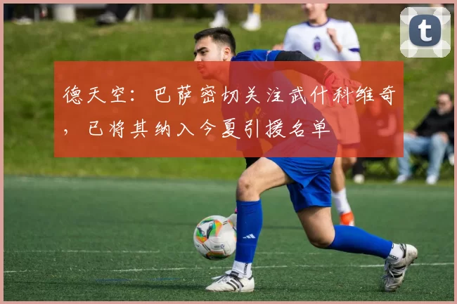 德天空：巴萨密切关注武什科维奇，已将其纳入今夏引援名单