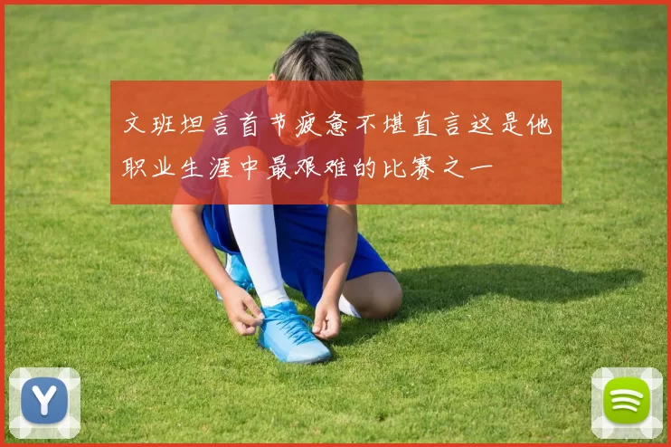 文班坦言首节疲惫不堪直言这是他职业生涯中最艰难的比赛之一