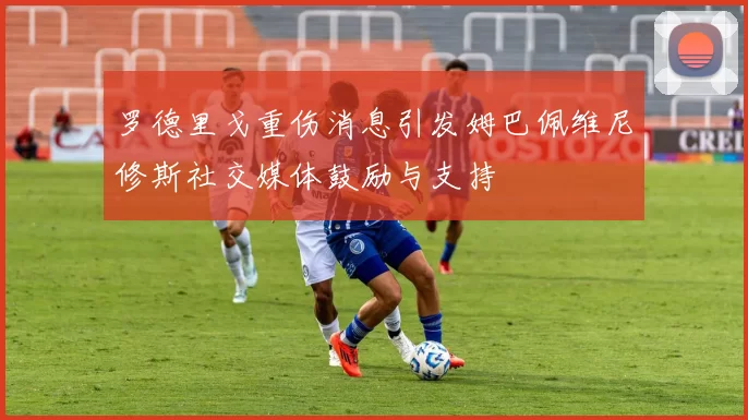 罗德里戈重伤消息引发姆巴佩维尼修斯社交媒体鼓励与支持