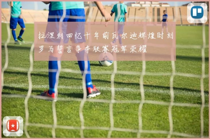 拉涅利回忆十年前瓦尔迪辉煌时刻罗马誓言争夺联赛冠军荣耀
