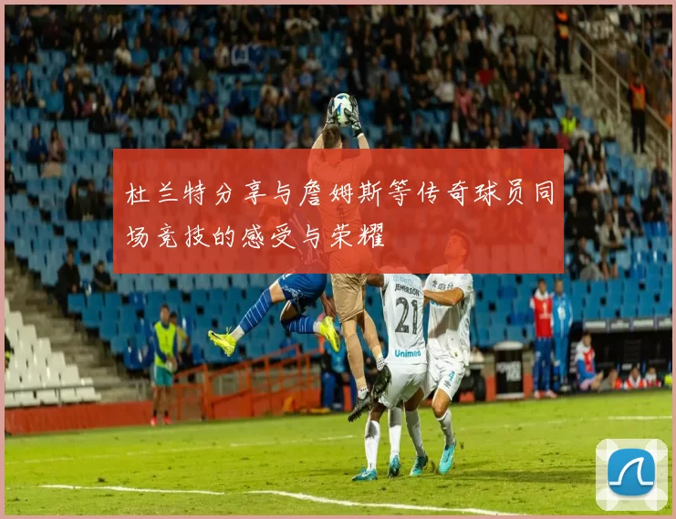 杜兰特分享与詹姆斯等传奇球员同场竞技的感受与荣耀