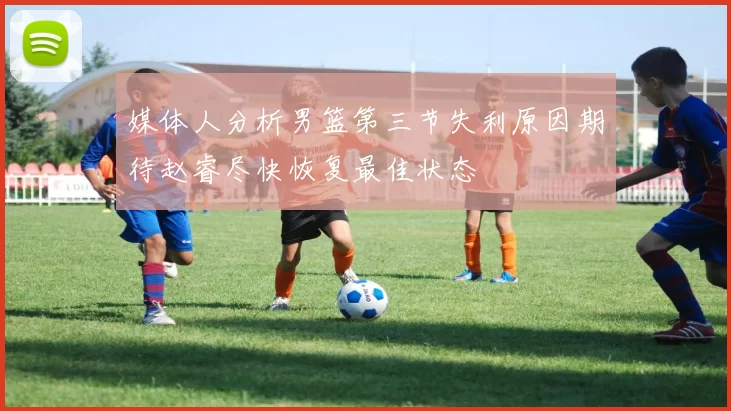 媒体人分析男篮第三节失利原因期待赵睿尽快恢复最佳状态